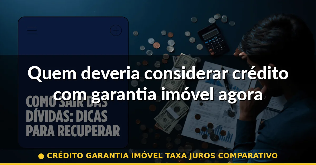Quem deveria considerar crédito com garantia imóvel agora — crédito garantia imóvel taxa juros comparativo