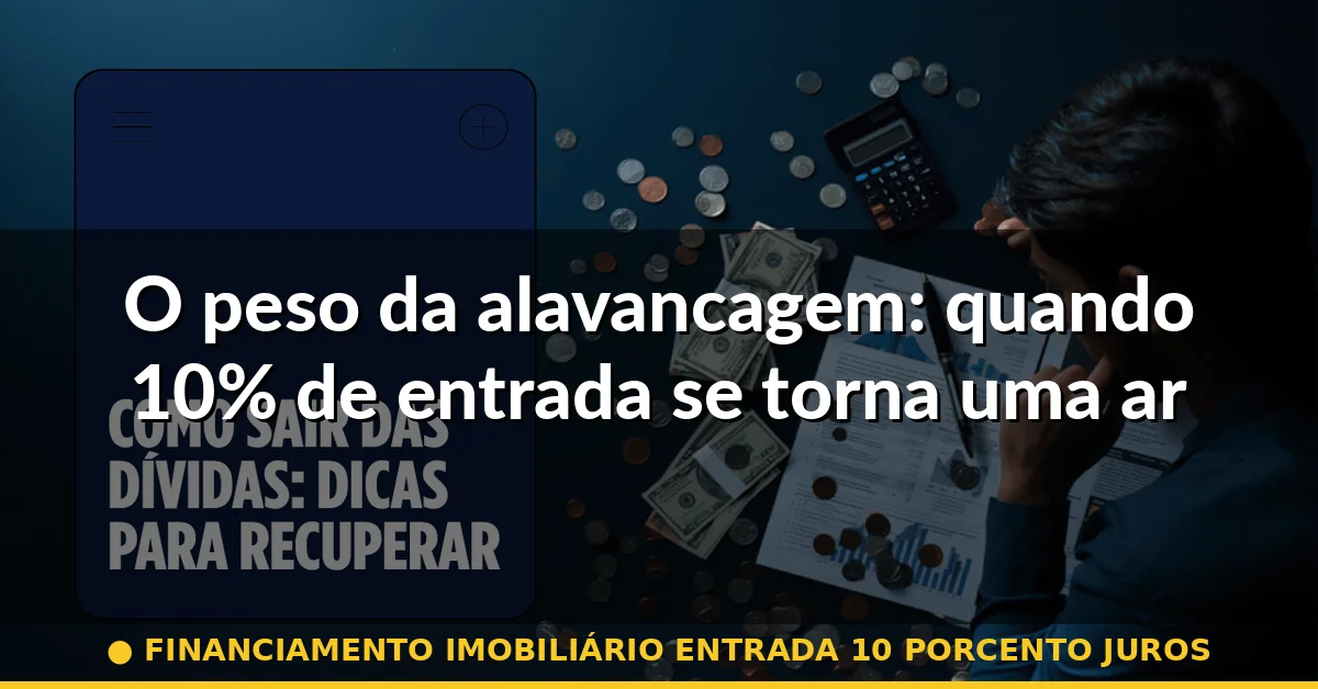 O peso da alavancagem: quando 10% de entrada se torna uma armadilha — financiamento imobiliário entrada 10 porcento juros