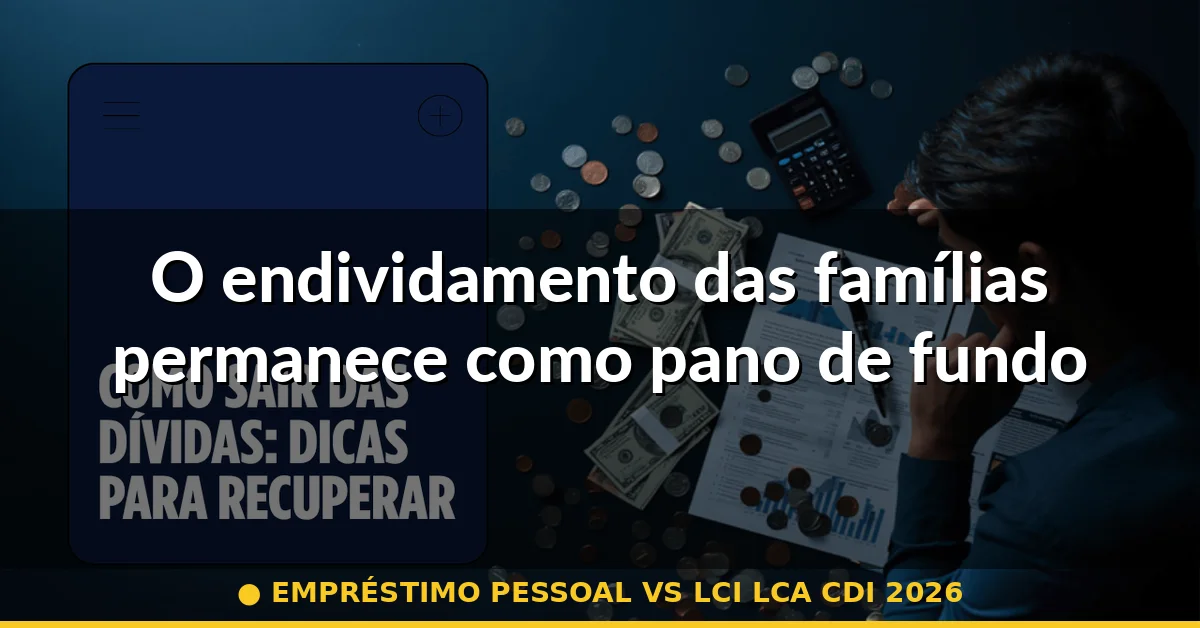 O endividamento das famílias permanece como pano de fundo — empréstimo pessoal vs lci lca cdi 2026